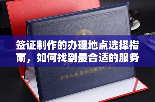 六盘水签证制作的办理地点选择指南，如何找到最合适的服务点