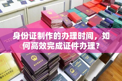 六盘水身份证制作的办理时间，如何高效完成证件办理？